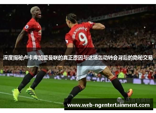 深度揭秘卢卡库加盟曼联的真正原因与这场轰动转会背后的隐秘交易 深度揭秘卢卡库加盟曼联的真正原因与这场轰动转会背后的隐秘交易