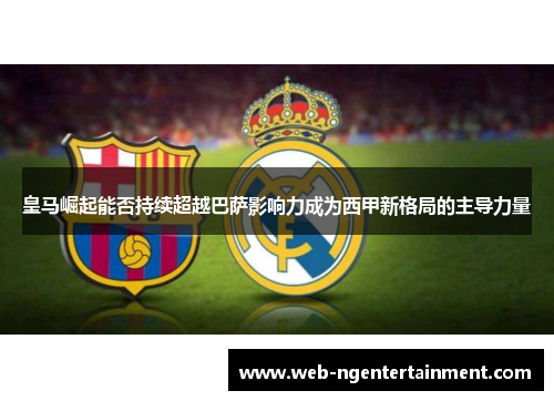 皇马崛起能否持续超越巴萨影响力成为西甲新格局的主导力量 皇马崛起能否持续超越巴萨影响力成为西甲新格局的主导力量