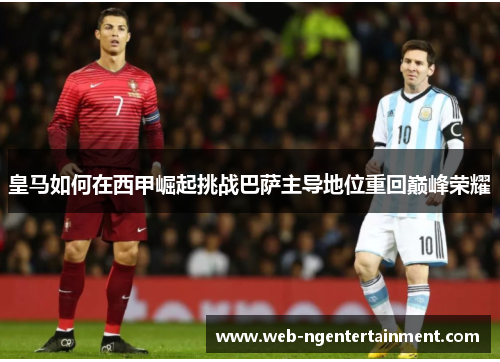 皇马如何在西甲崛起挑战巴萨主导地位重回巅峰荣耀 皇马如何在西甲崛起挑战巴萨主导地位重回巅峰荣耀