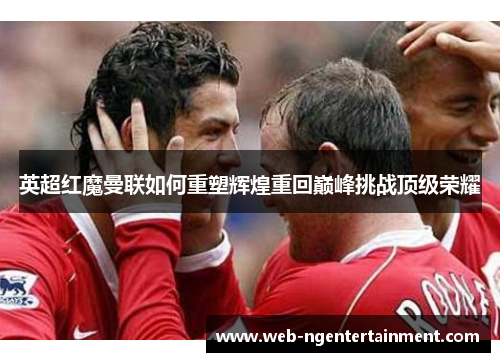 英超红魔曼联如何重塑辉煌重回巅峰挑战顶级荣耀 英超红魔曼联如何重塑辉煌重回巅峰挑战顶级荣耀