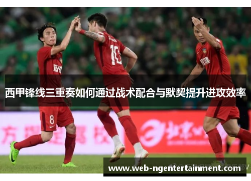 西甲锋线三重奏如何通过战术配合与默契提升进攻效率 西甲锋线三重奏如何通过战术配合与默契提升进攻效率