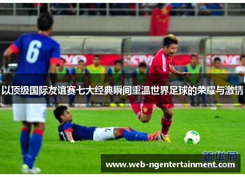 以顶级国际友谊赛七大经典瞬间重温世界足球的荣耀与激情 以顶级国际友谊赛七大经典瞬间重温世界足球的荣耀与激情
