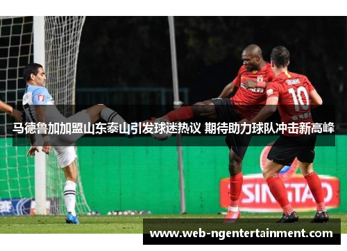 马德鲁加加盟山东泰山引发球迷热议 期待助力球队冲击新高峰 马德鲁加加盟山东泰山引发球迷热议 期待助力球队冲击新高峰