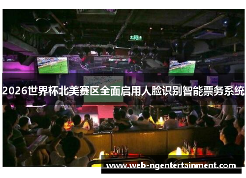 2026世界杯北美赛区全面启用人脸识别智能票务系统 2026世界杯北美赛区全面启用人脸识别智能票务系统