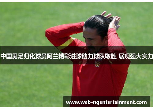 中国男足归化球员阿兰精彩进球助力球队取胜 展现强大实力